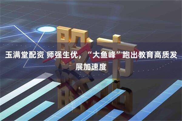 玉满堂配资 师强生优，“大鱼峰”跑出教育高质发展加速度