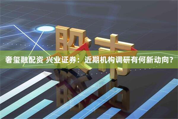 奢玺融配资 兴业证券：近期机构调研有何新动向？