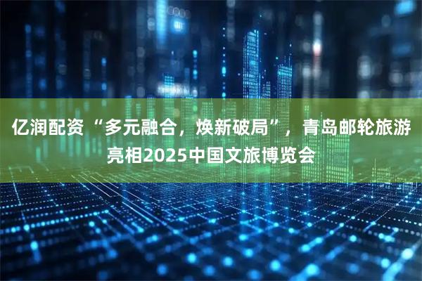 亿润配资 “多元融合，焕新破局”，青岛邮轮旅游亮相2025中国文旅博览会