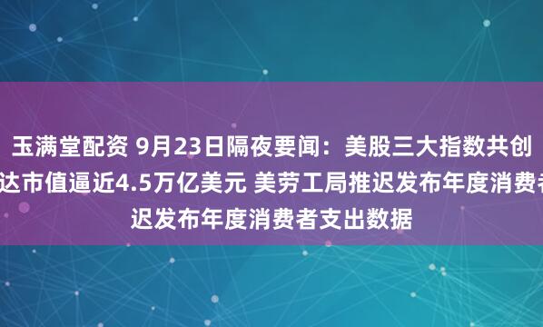 玉满堂配资 9月23日隔夜要闻：美股三大指数共创新高  英伟达市值逼近4.5万亿美元 美劳工局推迟发布年度消费者支出数据