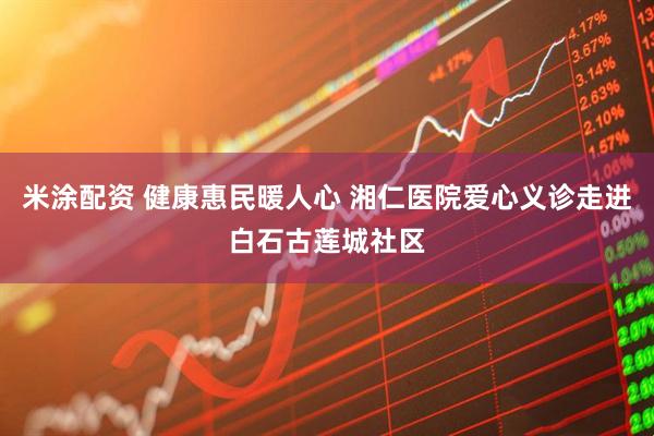 米涂配资 健康惠民暖人心 湘仁医院爱心义诊走进白石古莲城社区