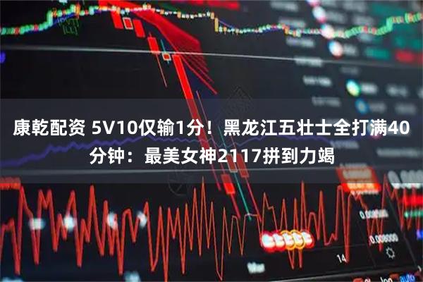 康乾配资 5V10仅输1分！黑龙江五壮士全打满40分钟：最美女神2117拼到力竭