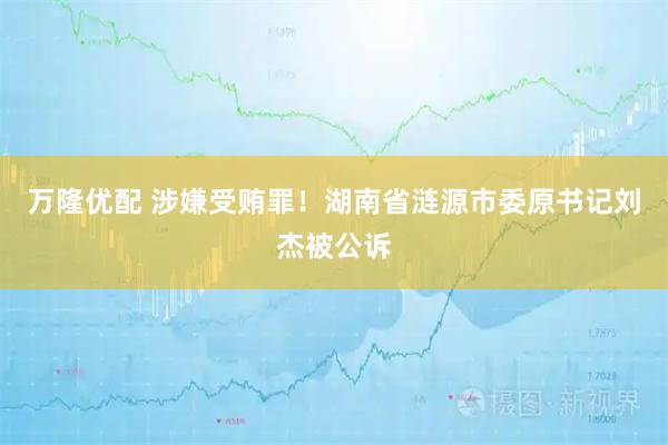 万隆优配 涉嫌受贿罪！湖南省涟源市委原书记刘杰被公诉