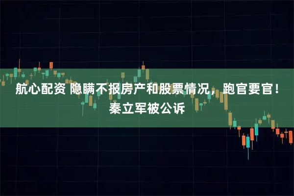 航心配资 隐瞒不报房产和股票情况，跑官要官！秦立军被公诉