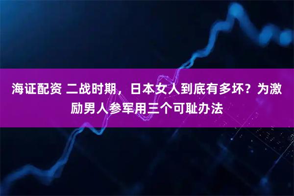 海证配资 二战时期，日本女人到底有多坏？为激励男人参军用三个可耻办法