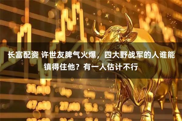 长富配资 许世友脾气火爆，四大野战军的人谁能镇得住他？有一人估计不行