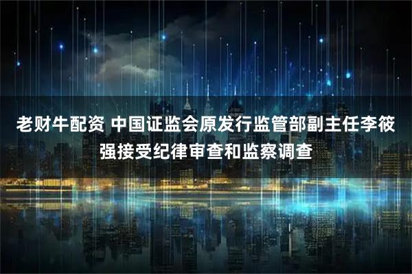 老财牛配资 中国证监会原发行监管部副主任李筱强接受纪律审查和监察调查