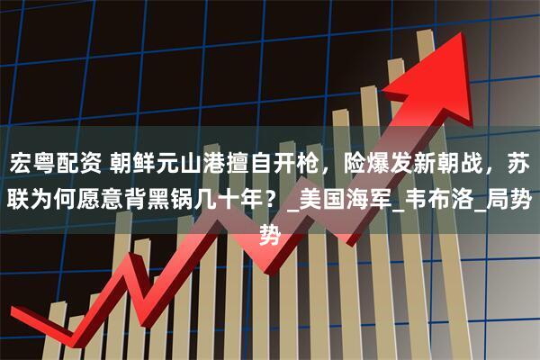 宏粤配资 朝鲜元山港擅自开枪，险爆发新朝战，苏联为何愿意背黑锅几十年？_美国海军_韦布洛_局势