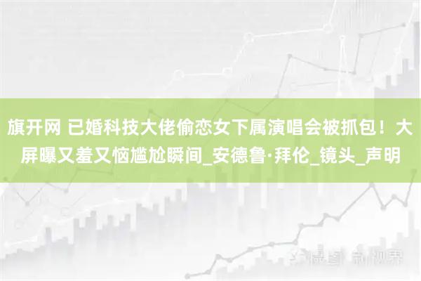 旗开网 已婚科技大佬偷恋女下属演唱会被抓包！大屏曝又羞又恼尴尬瞬间_安德鲁·拜伦_镜头_声明