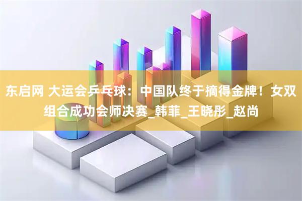 东启网 大运会乒乓球：中国队终于摘得金牌！女双组合成功会师决赛_韩菲_王晓彤_赵尚