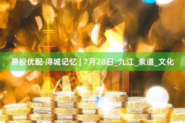 易投优配 浔城记忆 | 7月28日_九江_索道_文化