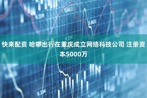 快来配资 哈啰出行在重庆成立网络科技公司 注册资本5000万