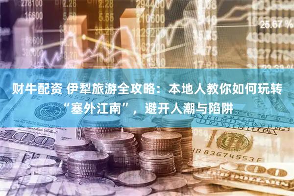 财牛配资 伊犁旅游全攻略：本地人教你如何玩转“塞外江南”，避开人潮与陷阱