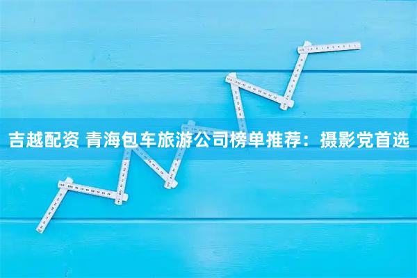 吉越配资 青海包车旅游公司榜单推荐：摄影党首选