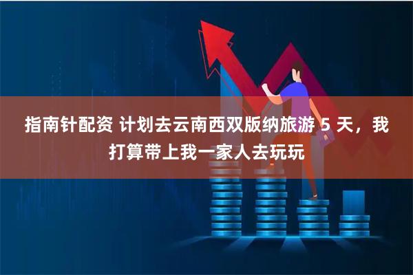 指南针配资 计划去云南西双版纳旅游 5 天，我打算带上我一家人去玩玩
