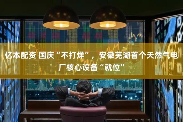 亿本配资 国庆“不打烊”，安徽芜湖首个天然气电厂核心设备“就位”